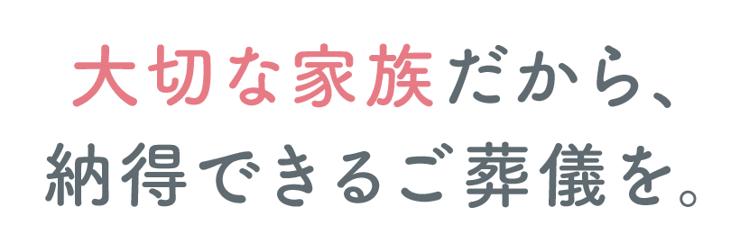 大切な家族だから、納得できるご葬儀を。